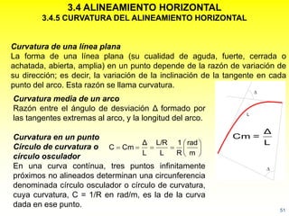 51
3.4 ALINEAMIENTO HORIZONTAL
3.4.5 CURVATURA DEL ALINEAMIENTO HORIZONTAL

L

Curvatura de una línea plana
La forma de una línea plana (su cualidad de aguda, fuerte, cerrada o
achatada, abierta, amplia) en un punto depende de la razón de variación de
su dirección; es decir, la variación de la inclinación de la tangente en cada
punto del arco. Esta razón se llama curvatura.
Curvatura media de un arco
Razón entre el ángulo de desviación Δ formado por
las tangentes extremas al arco, y la longitud del arco.
Curvatura en un punto
Círculo de curvatura o
círculo osculador
En una curva contínua, tres puntos infinitamente
próximos no alineados determinan una circunferencia
denominada círculo osculador o círculo de curvatura,
cuya curvatura, C = 1/R en rad/m, es la de la curva
dada en ese punto.
L
Δ
=Cm







m
rad
R
1
L
L/R
L
Δ
CmC
 