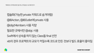 캡슐화(가능한private키워드로숨겨야함)
@IBAction,@IBOutlet에private사용
@objcMembers사용지양
필요한곳에서만@objc사용
Swift에서상속을하지않는Class들final선언
xib의경우프로젝트의규모가커질수록코드로만든것보다빌드효율이좋아짐
맥북에서도아이맥프로에서빌드하는것처럼빌드속도빠르게하기
 