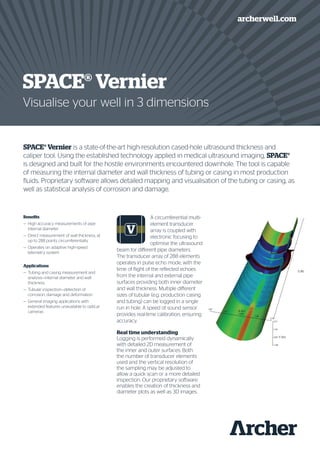 SPACE® Vernier is a state-of-the-art high-resolution cased-hole ultrasound thickness and
caliper tool. Using the established technology applied in medical ultrasound imaging, SPACE®
is designed and built for the hostile environments encountered downhole. The tool is capable
of measuring the internal diameter and wall thickness of tubing or casing in most production
fluids. Proprietary software allows detailed mapping and visualisation of the tubing or casing, as
well as statistical analysis of corrosion and damage.
A circumferential multi-
element transducer
array is coupled with
electronic focusing to
optimise the ultrasound
beam for different pipe diameters.
The transducer array of 288 elements
operates in pulse echo mode, with the
time of flight of the reflected echoes
from the internal and external pipe
surfaces providing both inner diameter
and wall thickness. Multiple different
sizes of tubular (e.g. production casing
and tubing) can be logged in a single
run in hole. A speed of sound sensor
provides real-time calibration, ensuring
accuracy.
Real time understanding
Logging is performed dynamically
with detailed 2D measurement of
the inner and outer surfaces. Both
the number of transducer elements
used and the vertical resolution of
the sampling may be adjusted to
allow a quick scan or a more detailed
inspection. Our proprietary software
enables the creation of thickness and
diameter plots as well as 3D images.
SPACE® Vernier
Visualise your well in 3 dimensions
archerwell.com
Benefits
—	 High accuracy measurements of pipe
internal diameter
—	 Direct measurement of wall thickness, at
up to 288 points circumferentially
—	 Operates on adaptive high-speed
telemetry system
Applications
—	 Tubing and casing measurement and
analysis—internal diameter and wall
thickness
—	 Tubular inspection—detection of
corrosion, damage and deformation
—	 General imaging applications with
extended features unavailable to optical
cameras
 
