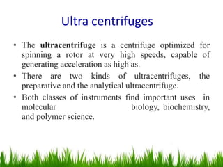 • The ultracentrifuge is a centrifuge optimized for
spinning a rotor at very high speeds, capable of
generating acceleration as high as.
• There are two kinds of ultracentrifuges, the
preparative and the analytical ultracentrifuge.
• Both classes of instruments find important uses in
molecular biology, biochemistry,
and polymer science.
Ultra centrifuges
 