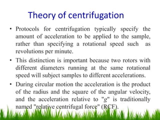 Theory of centrifugation
• Protocols for centrifugation typically specify the
amount of acceleration to be applied to the sample,
rather than specifying a rotational speed such as
revolutions per minute.
• This distinction is important because two rotors with
different diameters running at the same rotational
speed will subject samples to different accelerations.
• During circular motion the acceleration is the product
of the radius and the square of the angular velocity,
and the acceleration relative to "g" is traditionally
named "relative centrifugal force" (RCF).
 