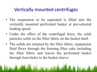 Vertically mounted centrifuges
• The suspension to be separated is filled into the
vertically mounted perforated basket at pre-selected
loading speed.
• Under the effect of the centrifugal force, the solid
particles settle on the filter fabric on the basket shell.
• The solids are retained by the filter fabric, suspension
fluid flows through the forming filter cake including
the filter fabric and leaves the perforated basket
through bore-holes in the basket sleeve.
 