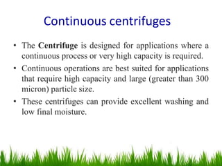 • The Centrifuge is designed for applications where a
continuous process or very high capacity is required.
• Continuous operations are best suited for applications
that require high capacity and large (greater than 300
micron) particle size.
• These centrifuges can provide excellent washing and
low final moisture.
Continuous centrifuges
 