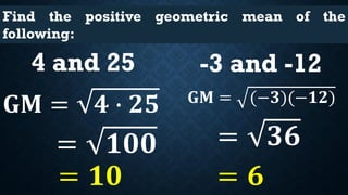 Find the positive geometric mean of the
following:
4 and 25
𝐆𝐌 = 𝟒 ∙ 𝟐𝟓
= 𝟏𝟎𝟎
= 𝟏𝟎
-3 and -12
𝐆𝐌 = (−𝟑)(−𝟏𝟐)
= 𝟑𝟔
= 𝟔