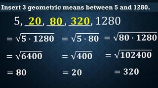 Insert 3 geometric means between 5 and 1280.
5, ____, ____, _____, 1280
= 𝟓 ∙ 𝟏𝟐𝟖𝟎
= 𝟔𝟒𝟎𝟎
= 𝟖𝟎
𝟖𝟎
= 𝟓 ∙ 𝟖𝟎
= 𝟒𝟎𝟎
= 𝟐𝟎
𝟐𝟎
= 𝟖𝟎 ∙ 𝟏𝟐𝟖𝟎
= 𝟏𝟎𝟐𝟒𝟎𝟎
= 𝟑𝟐𝟎
𝟑𝟐𝟎