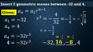 Insert 2 geometric means between -32 and 4.
𝑎 𝑛 = 𝑎1 𝑟 𝑛−1
𝑎1 = −32
𝑎4 = −32𝑟3
Given:
4 = −32𝑟3
𝑟3
= −
4
32
= −
3 1
8
𝑟 = −
1
2
−32, ____, ____, 4
-32∙ −
𝟏
𝟐
𝟏𝟔
16∙ −
𝟏
𝟐
−𝟖
=−
1
8
𝑎4 = 4