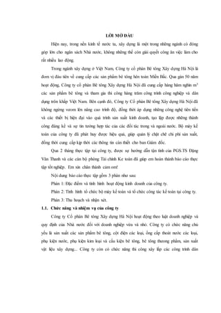 LỜI MỞ ĐÀU
Hiện nay, trong nền kinh tế nước ta, xây dựng là một trong những ngành có đóng
góp lớn cho ngân sách Nhà nước, không những thế còn giải quyết công ăn việc làm cho
rất nhiều lao động.
Trong ngành xây dựng ở Việt Nam, Công ty cổ phàn Bê tông Xây dựng Hà Nội là
đom vị đàu tiên về cung cấp các sản phẩm bê tông hên toàn Miền Bắc. Qua gàn 50 năm
hoạt động, Công ty cổ phàn Bê tông Xây dựng Hà Nội đã cung cấp hàng hăm nghìn m3
các sản phẩm bê tông và tham gia thi công hàng trăm công trình công nghiệp và dân
dụng trôn khắp Việt Nam. Bên cạnh đó, Công ty Cổ phàn Bê tông Xây dựng Hà Nội đã
không ngừng vưom lên nâng cao trình độ, đồng thời áp dụng những công nghệ tiên tiến
và các thiết bị hiện đại vào quá trình sản xuất kinh doanh, tạo lập được những thành
công đáng kể và sự tin tưởng hợp tác của các đối tác trong và ngoài nước. Bộ máy kế
toán của công ty đã phát huy được hiệu quả, giúp quản lý chặt chẽ chi phí sản xuất,
đồng thời cung cấp kịp thời các thông tin càn thiết cho ban Giám đốc.
Qua 2 tháng thực tập tại công ty, được sự hướng dẫn tận tình của PGS.TS Đặng
Văn Thanh và các cán bộ phòng Tài chính Ke toán đã giúp em hoàn thành báo cáo thực
tập tốt nghiệp. Em xin chân thành cảm om!
Nội dung báo cáo thực tập gồm 3 phàn như sau:
Phàn 1: Đặc điểm và tình hình hoạt động kinh doanh của công ty.
Phàn 2: Tình hình tổ chức bộ máy kế toán và tổ chức công tác kế toán tại công ty.
Phàn 3: Thu hoạch và nhận xét.
1.1. Chức năng và nhiệm vụ của công ty
Công ty Cổ phàn Bê tông Xây dựng Hà Nội hoạt động theo luật doanh nghiệp và
quy định của Nhà nước đối với doanh nghiệp vừa và nhỏ. Công ty có chức năng chủ
yếu là sản xuất các sản phẩm bê tông, cột điện các loại, ống cấp thoát nước các loại,
phụ kiện nước, phụ kiện kim loại và cấu kiện bê tông, bê tông thưong phẩm, sản xuất
vật liệu xây dựng... Công ty còn có chức năng thi công xây lắp các công trình dân
 