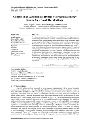 International Journal of Electrical and Computer Engineering (IJECE)
Vol. 7, No. 1, February 2017, pp. 86 – 99
ISSN: 2088-8708 86
Institute of Advanced Engineering and Science
w w w . i a e s j o u r n a l . c o m
Control of an Autonomous Hybrid Microgrid as Energy
Source for a Small Rural Village
Am´erico Joaquim Lampi˜ao*
, Tomonobu Senjyu*
, and Atsushi Yona*
*
Faculty of Engineering, Department of Electrical and Electronics Engineering
*
University of the Ryukyus, 1 Senbaru, Nishihara-cho, Nakagami, Okinawa, 903-0213, Japan
Article Info
Article history:
Received Oct 7, 2016
Revised Dec 11, 2016
Accepted Dec 24, 2016
Keyword:
Microgrid
Utility grid
Photovoltaic system
Battery energy system
Power balance
ABSTRACT
Nowadays, the exhaustion of electricity power in rural areas is becoming an important
issue for many African Nations. Moreover, challenges include the high cost of extend-
ing the power grid to these locations, the economic health of the utilities and lack of
revenue in impoverished villages. Numerous new initiatives are being implemented in
the countries some of them co-ﬁnanced by international organizations. In this paper,
the hybrid microgrid is carried out as a feasible solution for a small rural village. A
model of hybrid microgrid consisting of combination of photovoltaic (PV) panels and
battery energy storage (BES) and a control system for managing the components of en-
tire system to feed the village as local load is proposed. The control system must avoid
the interruptions of power delivered to the consumers (village) and, therefore, good
quality and reliability of the system is required. The PI controllers are used to regu-
late the voltage and current using three-phase dq transformation, while the parameters
are determined using Ziegler-Nichols tuning method. The effectiveness of the pro-
posed method is veriﬁed by simulation results given by Matlab/SimPowerSystems R
environment.
Copyright c 2017 Institute of Advanced Engineering and Science.
All rights reserved.
Corresponding Author:
Am´erico Joaquim Lampi˜ao
Department of Electrical and Electronic Engineering
University of the Ryukyus
1 Senbaru, Nishihara-cho, Okinawa, 903-0213, Japan
Tel: +81-98-895-8686, +258-84-438-3831
Email: americo.lampiao@gmail.com
1. INTRODUCTION
Over 620 million people in Africa still do not have access to the electricity [1]. As known, electricity
is an essential contributor to the well-being of people and a key point of economic betterment for any country in
the world. In 2001, the US National Academy of Engineers (NAE) voted ”electriﬁcation” as the most signiﬁcant
engineering achievement of the past century. According the worldwide calculation of electric consumption at
present, approximately 1.4 billion people more than 20 percent population all over the world does not have
access to electric connection and mostly live in rural areas in Africa [2]. The biggest challenges surrounding
energy in this locations is the high cost to extend the power grid from main to these locations. New initiatives
are being implemented using renewable energy source, but improvements are still required [3]. In this paper, a
model of autonomous hybrid microgrid supplying a small rural village as local load and the respective controller
is proposed to demonstrate their feasibility solution in rural villages. The hybrid source is a combined PV
panels and Battery storage, connected to the load through voltage source inverter (VSI), ﬁlter and isolating
transformer. The loads are typically rural such as mills, water pumps for irrigation, and small houses with one
or two compartments. The households mainly use the ﬁrewood for cooking, therefore, small power for each
house is expected. The use of PV panels as renewable energy has advantages due the environmental regulation
protection, but the generated power changes according the temperature and solar radiation [4]-[6]. This fact
Journal Homepage: http://iaesjournal.com/online/index.php/IJECE
Institute of Advanced Engineering and Science
w w w . i a e s j o u r n a l . c o m
, DOI: 10.11591/ijece.v7i1.12900
 