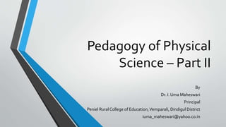 Pedagogy of Physical
Science – Part II
By
Dr. I. Uma Maheswari
Principal
Peniel Rural College of Education,Vemparali, Dindigul District
iuma_maheswari@yahoo.co.in
 