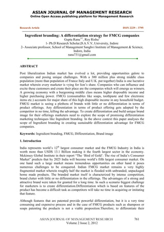 ASIAN JOURNAL OF MANAGEMENT RESEARCH
Online Open Access publishing platform for Management Research
Research Article ISSN 2229 – 3795
ASIAN JOURNAL OF MANAGEMENT RESEARCH 761
Volume 2 Issue 2, 2012
Ingredient branding: A differentiation strategy for FMCG companies
Gupta Ranu1©
, Roy Rishu2
1- Ph.D Research Scholar,D.A.V.V, University, Indore
2- Associate professor, School of Management Sanghvi Institute of Management & Science,
Indore, India
ranu731@gmail.com
ABSTRACT
Post liberalization Indian market has evolved a lot, providing opportunities galore to
companies and posing unique challenges. With a 300 million plus strong middle class
population (more than population of France Italy and U.K. put together) India is one lucrative
market wherein every marketer is vying for lion‟s share. Companies who can influence and
excite these customers and create their place are the companies which will emerge as winners.
A growing economy with a burgeoning middle class means higher disposable income and
higher purchasing power. FMCG (consumables like soaps, toothpaste and few electronic
items etc.) accounts for major share of this high disposable income in any household budget.
FMCG market is seeing a plethora of brands with little or no differentiation in terms of
product offerings. Any differentiation in terms of product offering gets adopted by the
competitor in no time, killing the advantage. To create differentiation and build unique brand
image for their offerings marketers need to explore the scope of promising differentiation
marketing techniques like Ingredient branding. In the above context this paper analyses the
scope of Ingredient branding in creating sustainable differentiation advantage for FMCG
companies.
Keywords: Ingredient branding, FMCG, Differentiation, Brand image
1. Introduction
India represents world‟s 12th
largest consumer market and the FMCG Industry in India is
worth more than USD$ 13.1 Billion making it the fourth largest sector in the economy.
Mckinsey Global Institute in their report “The „Bird of Gold‟: The rise of India‟s Consumer
Market” predicts that by 2025 India will become world‟s fifth largest consumer market. On
one hand such a large market means tremendous opportunities on other hand it poses
numerous challenges to be conquered. Indian FMCG market remains a very highly
fragmented market wherein roughly half the market is flooded with unbranded, unpackaged
home made products. The branded market itself is characterized by intense competition,
brand clutter with little or no differentiation in the offerings. The advantages of a strong and
attractive brand were taken for granted for a long time. In such a scenario biggest challenge
for marketers is to create differentiation.Differentiation which is based on features of the
product has become a difficult task as competitors will take no time in acquiring or imitating
that feature.
Although features that are patented provide powerful differentiation, but it is a very time
consuming and expensive process and in the case of FMCG products such as shampoos or
soaps patenting the products is not a viable proposition.Therefore, to differentiate their
 