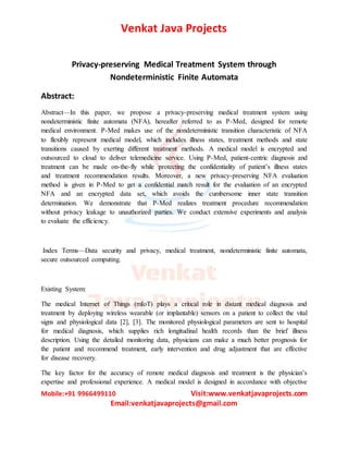 Venkat Java Projects
Mobile:+91 9966499110 Visit:www.venkatjavaprojects.com
Email:venkatjavaprojects@gmail.com
Privacy-preserving Medical Treatment System through
Nondeterministic Finite Automata
Abstract:
Abstract—In this paper, we propose a privacy-preserving medical treatment system using
nondeterministic finite automata (NFA), hereafter referred to as P-Med, designed for remote
medical environment. P-Med makes use of the nondeterministic transition characteristic of NFA
to flexibly represent medical model, which includes illness states, treatment methods and state
transitions caused by exerting different treatment methods. A medical model is encrypted and
outsourced to cloud to deliver telemedicine service. Using P-Med, patient-centric diagnosis and
treatment can be made on-the-fly while protecting the confidentiality of patient’s illness states
and treatment recommendation results. Moreover, a new privacy-preserving NFA evaluation
method is given in P-Med to get a confidential match result for the evaluation of an encrypted
NFA and an encrypted data set, which avoids the cumbersome inner state transition
determination. We demonstrate that P-Med realizes treatment procedure recommendation
without privacy leakage to unauthorized parties. We conduct extensive experiments and analysis
to evaluate the efficiency.
Index Terms—Data security and privacy, medical treatment, nondeterministic finite automata,
secure outsourced computing.
Existing System:
The medical Internet of Things (mIoT) plays a critical role in distant medical diagnosis and
treatment by deploying wireless wearable (or implantable) sensors on a patient to collect the vital
signs and physiological data [2], [3]. The monitored physiological parameters are sent to hospital
for medical diagnosis, which supplies rich longitudinal health records than the brief illness
description. Using the detailed monitoring data, physicians can make a much better prognosis for
the patient and recommend treatment, early intervention and drug adjustment that are effective
for disease recovery.
The key factor for the accuracy of remote medical diagnosis and treatment is the physician’s
expertise and professional experience. A medical model is designed in accordance with objective
 