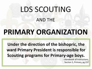 LDS SCOUTING
AND THE
PRIMARY ORGANIZATION
Under the direction of the bishopric, the
ward Primary President is responsible for
Scouting programs for Primary-age boys.
--Handbook of Instructions,
Section 5, Primary, pg 237
 