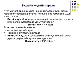 Çýýëèéí õ¿¿ãèéí çàðäàë
Õ¿¿ãèéí òºëáºðèéí õýìæýý íü àíõ òîãòîîñîí õóâü, ìºíãº
õºðºíãèéã çýýëäýí àøèãëàñàí õóãàöààíààñ õàìààðíà. Õ¿¿ã
òîîöîõ àðãàä:
• Ýíãèéí õ¿¿. /Àíõ çýýëñýí ìºíãºíèé õýìæýýíýýñ òîãòîîñîí
õóâü áîëîí õóãàöààãààð ¿ðæ¿¿ëæ òîîöîõ/
Ýíãèéí õ¿¿ = P x i x n
P- àíõíû õºðºíãèéí õýìæýý
i – òîãòîîñîí õ¿¿ãèéí õóâü,
n – õºðºíãº îðóóëàëòûí õóãàöàà
• Íèéëìýë õ¿¿. /Àíõ çýýëñýí ìºíãºíèé õ¿¿ òîîöñîí ºññºí
ä¿íãýýñ äàðààãèéí õóãàöààíû õ¿¿ã òîîöîõ/
Íèéìýë õ¿¿ = P (1 + i)n - P
 