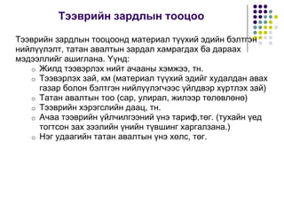 Òýýâðèéí çàðäëûí òîîöîî
Òýýâðèéí çàðäëûí òîîöîîíä ìàòåðèàë ò¿¿õèé ýäèéí áýëòãýí
íèéë¿¿ëýëò, òàòàí àâàëòûí çàðäàë õàìðàãäàõ áà äàðааõ
ìýäýýëëèéã àøèãëàíà. ¯¿íä:
o Æèëä òýýâýðëýõ íèéò à÷ààíû õýìæýý, òí.
o Òýýâýðëýõ çàé, êì (ìàòåðèàë ò¿¿õèé ýäèéã õóäàëäàí àâàõ
ãàçàð áîëîí áýëòãýí íèéë¿¿ëýã÷ýýñ ¿éëäâýð õ¿ðòëýõ çàé)
o Òàòàí àâàëòûí òîî (ñàð, óëèðàë, æèëýýð òºëºâëºíº)
o Òýýâðèéí õýðýãñëèéí äààö, òí.
o À÷àà òýýâðèéí ¿éë÷èëãýýíèé ¿íý òàðèô,òºã. (òóõàéí ¿åä
òîãòñîí çàõ çýýëèéí ¿íèéí ò¿âøèíã õàðãàëçàíà.)
o Íýã óäààãèéí òàòàí àâàëòûí ¿íý õºëñ, òºã.
 