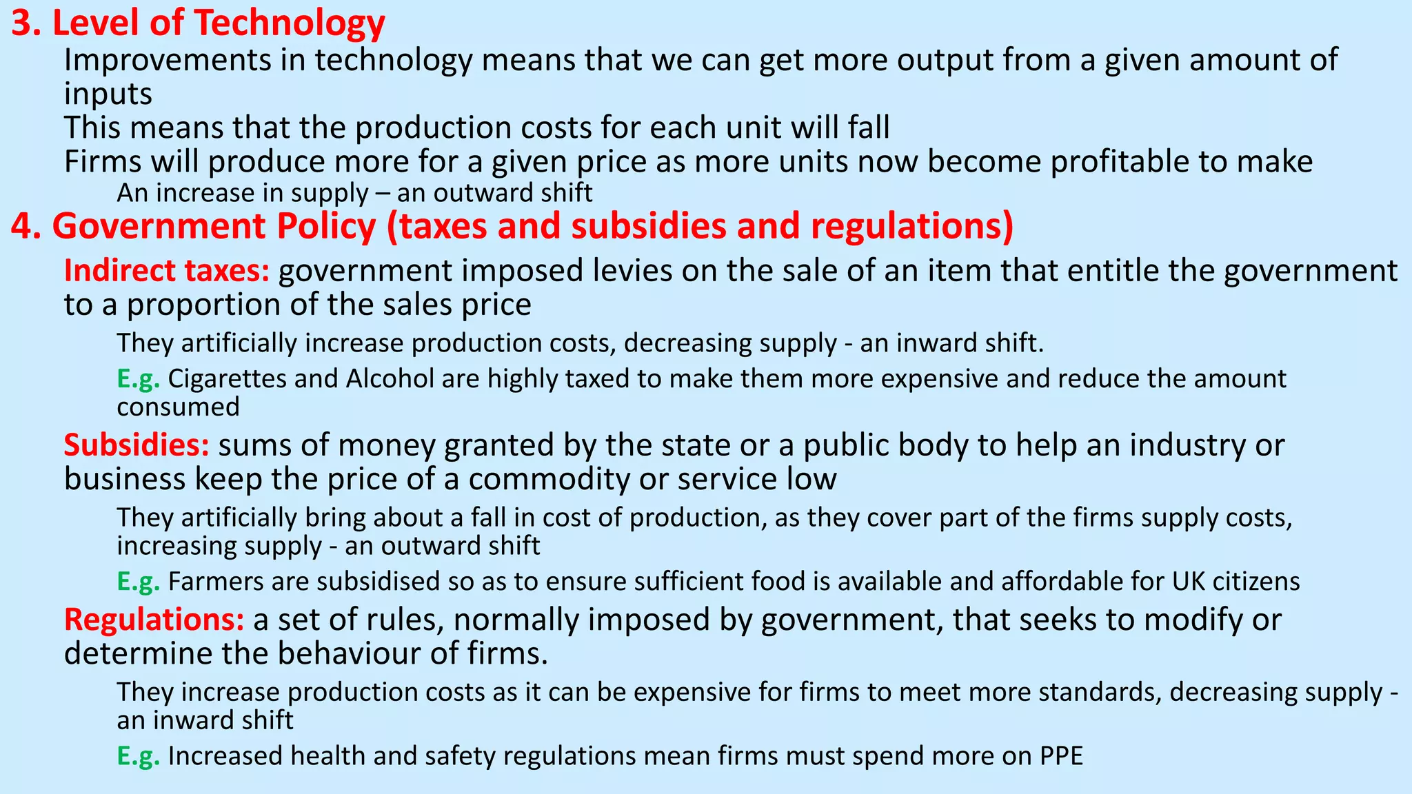 3. Level of Technology
Improvements in technology means that we can get more output from a given amount of
inputs
This means that the production costs for each unit will fall
Firms will produce more for a given price as more units now become profitable to make
An increase in supply – an outward shift
4. Government Policy (taxes and subsidies and regulations)
Indirect taxes: government imposed levies on the sale of an item that entitle the government
to a proportion of the sales price
They artificially increase production costs, decreasing supply - an inward shift.
E.g. Cigarettes and Alcohol are highly taxed to make them more expensive and reduce the amount
consumed
Subsidies: sums of money granted by the state or a public body to help an industry or
business keep the price of a commodity or service low
They artificially bring about a fall in cost of production, as they cover part of the firms supply costs,
increasing supply - an outward shift
E.g. Farmers are subsidised so as to ensure sufficient food is available and affordable for UK citizens
Regulations: a set of rules, normally imposed by government, that seeks to modify or
determine the behaviour of firms.
They increase production costs as it can be expensive for firms to meet more standards, decreasing supply -
an inward shift
E.g. Increased health and safety regulations mean firms must spend more on PPE
 