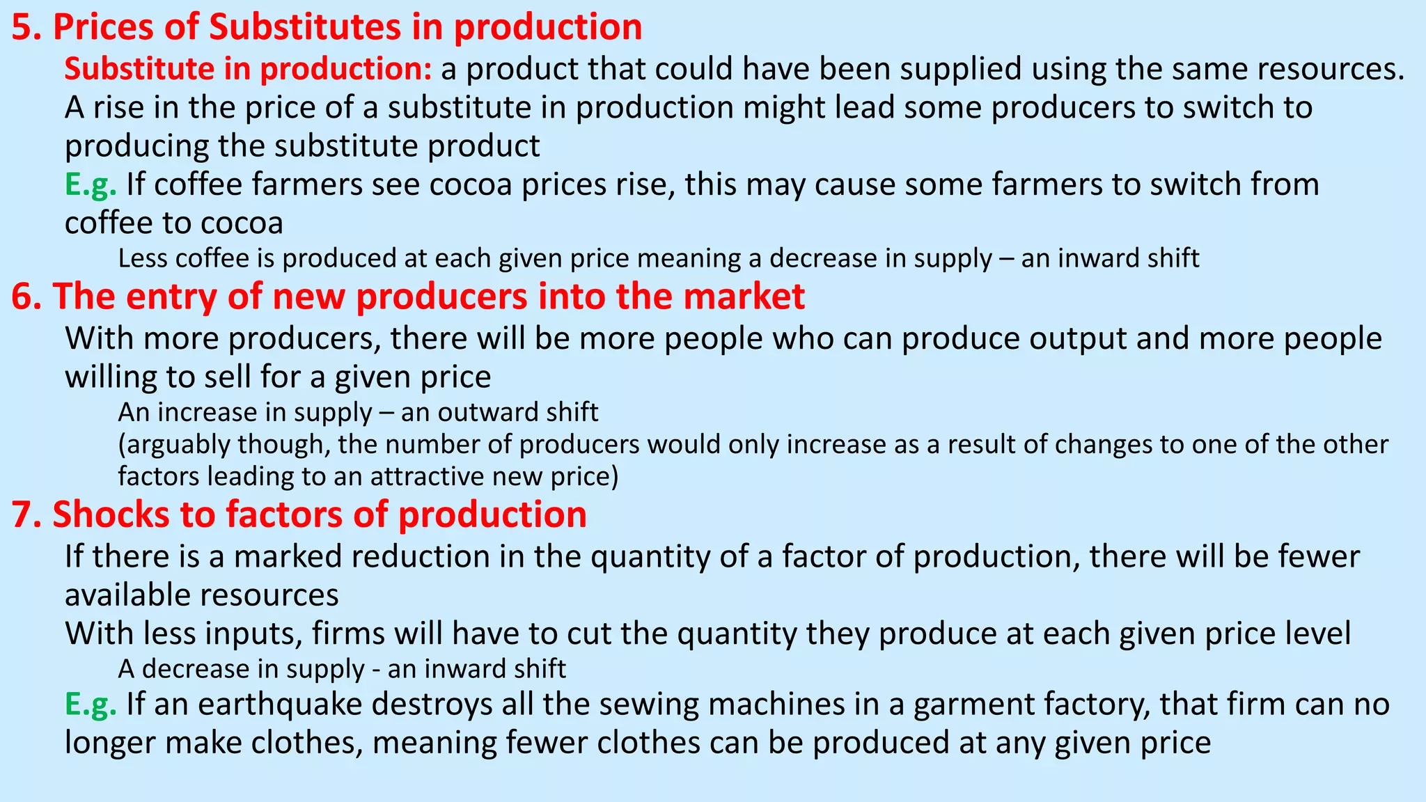 5. Prices of Substitutes in production
Substitute in production: a product that could have been supplied using the same resources.
A rise in the price of a substitute in production might lead some producers to switch to
producing the substitute product
E.g. If coffee farmers see cocoa prices rise, this may cause some farmers to switch from
coffee to cocoa
Less coffee is produced at each given price meaning a decrease in supply – an inward shift
6. The entry of new producers into the market
With more producers, there will be more people who can produce output and more people
willing to sell for a given price
An increase in supply – an outward shift
(arguably though, the number of producers would only increase as a result of changes to one of the other
factors leading to an attractive new price)
7. Shocks to factors of production
If there is a marked reduction in the quantity of a factor of production, there will be fewer
available resources
With less inputs, firms will have to cut the quantity they produce at each given price level
A decrease in supply - an inward shift
E.g. If an earthquake destroys all the sewing machines in a garment factory, that firm can no
longer make clothes, meaning fewer clothes can be produced at any given price
 