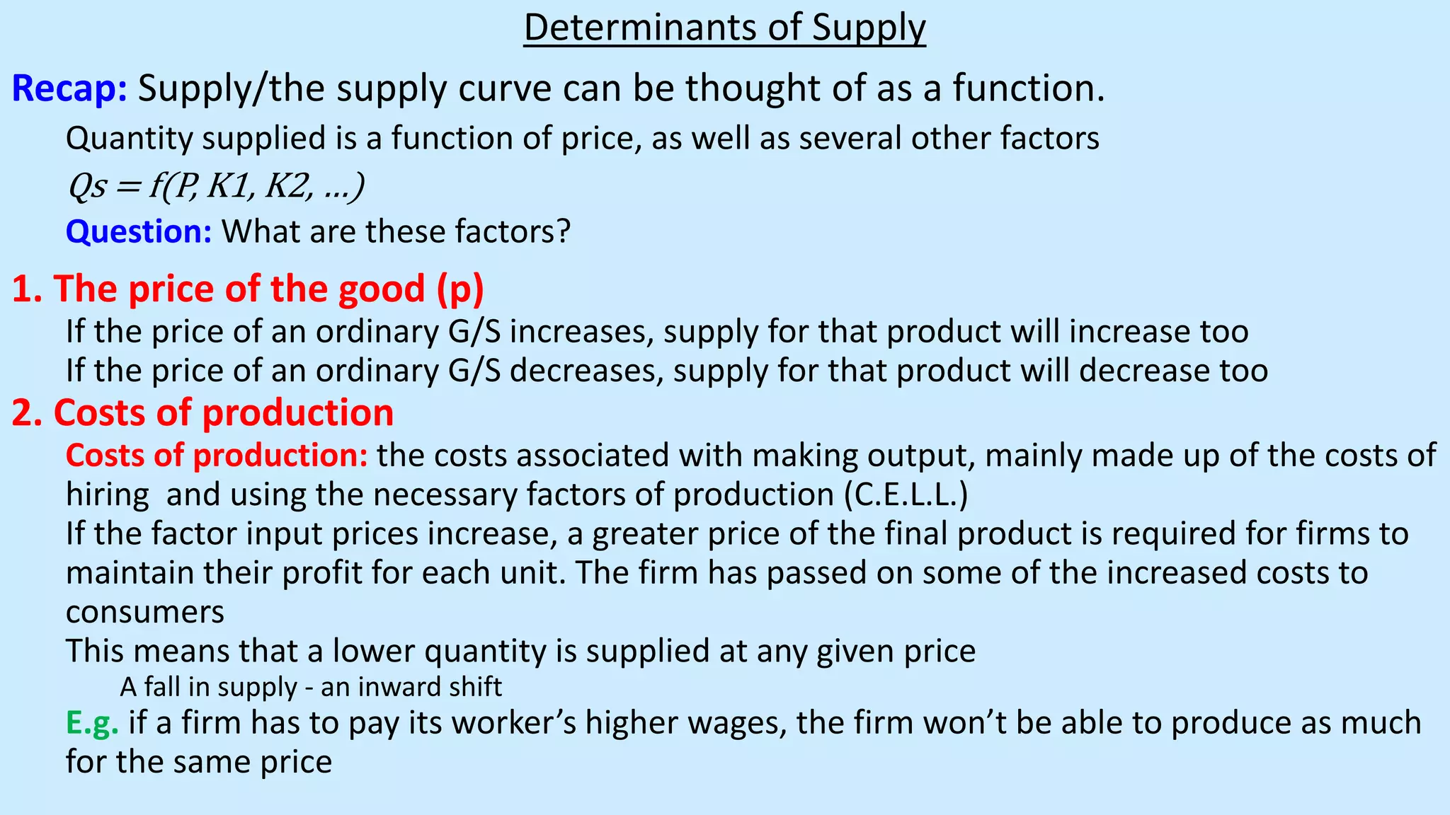 Determinants of Supply
Recap: Supply/the supply curve can be thought of as a function.
Quantity supplied is a function of price, as well as several other factors
Qs = f(P, K1, K2, …)
Question: What are these factors?
1. The price of the good (p)
If the price of an ordinary G/S increases, supply for that product will increase too
If the price of an ordinary G/S decreases, supply for that product will decrease too
2. Costs of production
Costs of production: the costs associated with making output, mainly made up of the costs of
hiring and using the necessary factors of production (C.E.L.L.)
If the factor input prices increase, a greater price of the final product is required for firms to
maintain their profit for each unit. The firm has passed on some of the increased costs to
consumers
This means that a lower quantity is supplied at any given price
A fall in supply - an inward shift
E.g. if a firm has to pay its worker’s higher wages, the firm won’t be able to produce as much
for the same price
 