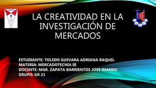 LA CREATIVIDAD EN LA
INVESTIGACIÓN DE
MERCADOS
ESTUDIANTE: TOLEDO GUEVARA ADRIANA RAQUEL
MATERIA: MERCADOTECNIA III
DOCENTE: MGR. ZAPATA BARRIENTOS JOSE RAMIRO
GRUPO: GR 21
 
