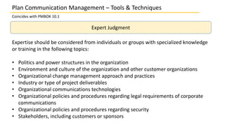 Plan Communication Management – Tools & Techniques
Coincides with PMBOK 10.1
Expert Judgment
Expertise should be considered from individuals or groups with specialized knowledge
or training in the following topics:
• Politics and power structures in the organization
• Environment and culture of the organization and other customer organizations
• Organizational change management approach and practices
• Industry or type of project deliverables
• Organizational communications technologies
• Organizational policies and procedures regarding legal requirements of corporate
communications
• Organizational policies and procedures regarding security
• Stakeholders, including customers or sponsors
 