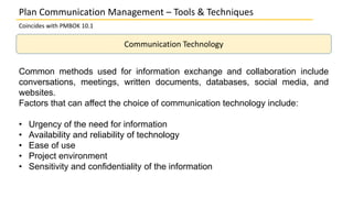 Coincides with PMBOK 10.1
Communication Technology
Plan Communication Management – Tools & Techniques
Common methods used for information exchange and collaboration include
conversations, meetings, written documents, databases, social media, and
websites.
Factors that can affect the choice of communication technology include:
• Urgency of the need for information
• Availability and reliability of technology
• Ease of use
• Project environment
• Sensitivity and confidentiality of the information
 