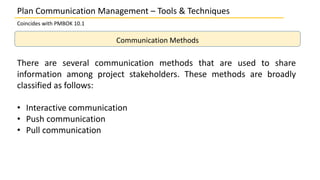 Plan Communication Management – Tools & Techniques
Coincides with PMBOK 10.1
Communication Methods
There are several communication methods that are used to share
information among project stakeholders. These methods are broadly
classified as follows:
• Interactive communication
• Push communication
• Pull communication
 