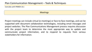 Plan Communication Management – Tools & Techniques
Coincides with PMBOK 10.1
Meetings
Project meetings can include virtual (e-meetings) or face-to-face meetings, and can be
supported with document collaboration technologies, including email messages and
project websites. The Plan Communications Management process requires discussion
with the project team to determine the most appropriate way to update and
communicate project information, and to respond to requests from various
stakeholders for information.
 