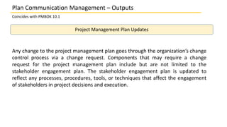 Plan Communication Management – Outputs
Coincides with PMBOK 10.1
Project Management Plan Updates
Any change to the project management plan goes through the organization’s change
control process via a change request. Components that may require a change
request for the project management plan include but are not limited to the
stakeholder engagement plan. The stakeholder engagement plan is updated to
reflect any processes, procedures, tools, or techniques that affect the engagement
of stakeholders in project decisions and execution.
 