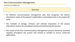Overview
• An effective communications management plan that recognizes the diverse
information needs of the project’s stakeholders is developed early in the project life
cycle.
• The methods of storage, retrieval, and ultimate disposition of the project
information need to be considered and documented during this process.
• The results of the Plan Communications Management process should be reviewed
regularly throughout the project and revised as needed to ensure continued
applicability.
Coincides with PMBOK 10.1
Plan Communication Management
 