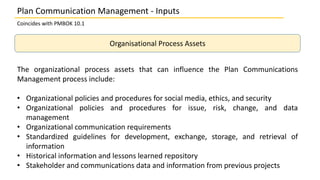 Coincides with PMBOK 10.1
Organisational Process Assets
The organizational process assets that can influence the Plan Comm...