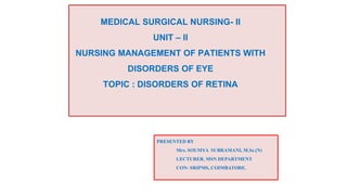 MEDICAL SURGICAL NURSING- II
UNIT – II
NURSING MANAGEMENT OF PATIENTS WITH
DISORDERS OF EYE
TOPIC : DISORDERS OF RETINA
PRESENTED BY
Mrs. SOUMYA SUBRAMANI, M.Sc.(N)
LECTURER, MSN DEPARTMENT
CON- SRIPMS, COIMBATORE.
 