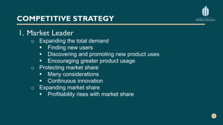 COMPETITIVE STRATEGY
1. Market Leader
o Expanding the total demand
 Finding new users
 Discovering and promoting new product uses
 Encouraging greater product usage
o Protecting market share
 Many considerations
 Continuous innovation
o Expanding market share
 Profitability rises with market share
 