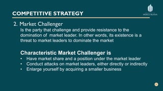 COMPETITIVE STRATEGY
2. Market Challenger
Is the party that challenge and provide resistance to the
domination of market leader. In other words, its existence is a
threat to market leaders to dominate the market
Characteristic Market Challenger is
• Have market share and a position under the market leader
• Conduct attacks on market leaders, either directly or indirectly
• Enlarge yourself by acquiring a smaller business
 