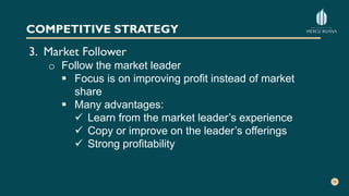 COMPETITIVE STRATEGY
3. Market Follower
o Follow the market leader
 Focus is on improving profit instead of market
share
 Many advantages:
 Learn from the market leader’s experience
 Copy or improve on the leader’s offerings
 Strong profitability
 