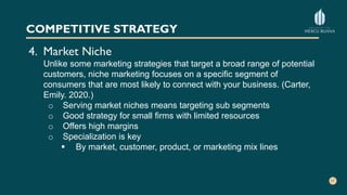 COMPETITIVE STRATEGY
4. Market Niche
Unlike some marketing strategies that target a broad range of potential
customers, niche marketing focuses on a specific segment of
consumers that are most likely to connect with your business. (Carter,
Emily. 2020.)
o Serving market niches means targeting sub segments
o Good strategy for small firms with limited resources
o Offers high margins
o Specialization is key
 By market, customer, product, or marketing mix lines
 