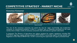 COMPETITIVE STRATEGY - MARKET NICHE
Conscious Consumer
Chia seed, Quinoa, Rice Bran Oil, HeirloomVegetables, Gula Semut, Sorgum, Beras Hitam, Kale is the latest and the most popular
food currently.
The rise of the conscious consumer has paved the way for vegan, eco-friendly, and cruelty-free
variations of conventional products. If there is a product that is frequently purchased by the mass
market, there is likely a niche of conscious consumers that will embrace a greener alternative.
In Indonesia The Ministry of Agriculture has release standard for organic regulations, including SNI
6729-2016 regarding organic farming systems, MOA 64/2013 concerning organic farming systems and
Regulation of the Head of BPOM No.1 of 2017 concerning the supervision of organic processed food.
 