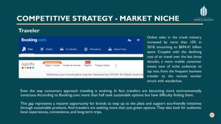 COMPETITIVE STRATEGY - MARKET NICHE
Traveler
Even the way consumers approach traveling is evolving. In fact, travelers are becoming more environmentally
conscious.According to Booking.com, more than half seek sustainable options but have difficulty finding them.
This gap represents a massive opportunity for brands to step up to the plate and support eco-friendly initiatives
through sustainable products. And travelers are seeking more than just green options. They also look for authentic
local experiences, convenience, and long-term trips.
Online sales in the travel industry
increased by more than 10% in
2018, amounting to $694.41 billion
spent. Coupled with the declining
cost of air travel over the last three
decades, a more mobile consumer
means tons of niche audiences to
tap into, from the frequent business
traveler to the remote worker
struck with wanderlust.
 