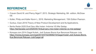REFERENCE
• Craven David W. and Piercy Nigel F. 2013. Strategic Marketing, 8th edition, McGraw
hill.
• Kotler, Philip and Keller Kevin L. 2016. Marketing Management. 15th Edition Pearson.
• Gurbuz, Esen.2018.Theory of New Product Development and Its Applications.
• Berita Radar.2020.Duel Seru Mie Instan: Indomie VS Mie Sedap.
https://beritaradar.com/2020/05/16/duel-seru-mie-instan-indomie-vs-mie-sedaap/
• Kompas.com.2014.Gagal Kuliah, Jodi Sukses Bisnis Kue Beromzet Ratusan Juta.
https://money.kompas.com/read/2014/07/02/0846210/Gagal.Kuliah.Jodi.Sukses.Bisnis.
Kue.Beromzet.Ratusan.Juta?page=all
 