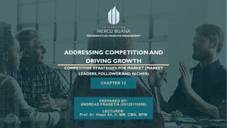 ADDRESSING COMPETITION AND
DRIVING GROWTH
COMPETITIVE STRATEGIES FOR MARKET (MARKET
LEADERS, FOLLOWER AND NICHER)
CHAPTER 12
PREPARED BY:
ANDREAS PRASETIA (55120110096)
LECTURER:
Prof. Dr. Hapzi Ali, Ir, MM, CMA, MPM
PROGRAM STUDI MAGISTER MANAGEMENT
 