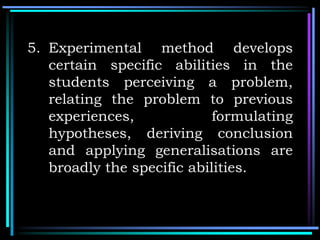 5. Experimental method develops
certain specific abilities in the
students perceiving a problem,
relating the problem to previous
experiences, formulating
hypotheses, deriving conclusion
and applying generalisations are
broadly the specific abilities.
 