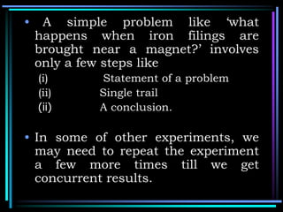 • A simple problem like ‘what
happens when iron filings are
brought near a magnet?’ involves
only a few steps like
(i) Statement of a problem
(ii) Single trail
(ii) A conclusion.
• In some of other experiments, we
may need to repeat the experiment
a few more times till we get
concurrent results.
 