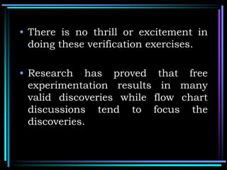 • There is no thrill or excitement in
doing these verification exercises.
• Research has proved that free
experimentation results in many
valid discoveries while flow chart
discussions tend to focus the
discoveries.
 