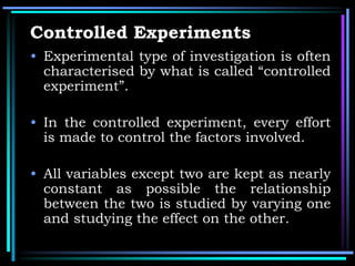 Controlled Experiments
• Experimental type of investigation is often
characterised by what is called “controlled
experiment”.
• In the controlled experiment, every effort
is made to control the factors involved.
• All variables except two are kept as nearly
constant as possible the relationship
between the two is studied by varying one
and studying the effect on the other.
 