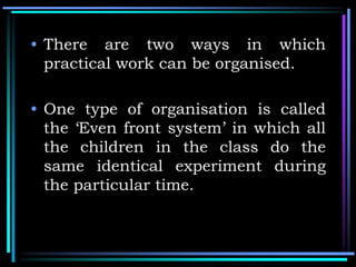 • There are two ways in which
practical work can be organised.
• One type of organisation is called
the ‘Even front system’ in which all
the children in the class do the
same identical experiment during
the particular time.
 