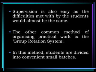 • Supervision is also easy as the
difficulties met with by the students
would almost be the same.
• The other common method of
organising practical work is the
‘Group Rotation System’.
• In this method, students are divided
into convenient small batches.
 