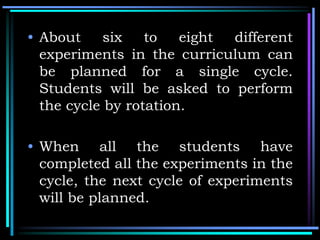 • About six to eight different
experiments in the curriculum can
be planned for a single cycle.
Students will be asked to perform
the cycle by rotation.
• When all the students have
completed all the experiments in the
cycle, the next cycle of experiments
will be planned.
 