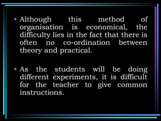 • Although this method of
organisation is economical, the
difficulty lies in the fact that there is
often no co-ordination between
theory and practical.
• As the students will be doing
different experiments, it is difficult
for the teacher to give common
instructions.
 