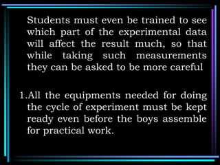 Students must even be trained to see
which part of the experimental data
will affect the result much, so that
while taking such measurements
they can be asked to be more careful
1.All the equipments needed for doing
the cycle of experiment must be kept
ready even before the boys assemble
for practical work.
 