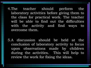 4.The teacher should perform the
laboratory activities before giving them to
the class for practical work. The teacher
will be able to find out the difficulties
with the activity and find ways to
overcome them.
5.A discussion should be held at the
conclusion of laboratory activity to focus
upon observations made by children
during the activities. This will help to
review the work for fixing the ideas.
 