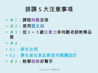 排課 5 大注意事項 ＃ 1 ：課程 時數 安排 ＃ 2 ：使用 語文別 ＃ 3 ：從 3 ～ 5 歲 注意力 來判斷老師教學品質 ＃ 4 ： 4.1 ：師生比例 4.2 ：學生座位表 及 教室內整體設計 ＃ 5 ：教學 助教 好幫手 [email_address] 鄭寶菁老師 