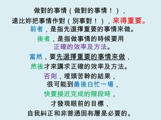 做對的事情（做對的事情！）， 遠比妳把事情作對（別事對！）， 來得重要。 前者 ，是指先選擇重要的事情來做。 後者 ，是指做事情的時候要用 正確的效率及方法 。 當然 ，要 先選擇重要的事情來做 ， 然後 才來講求正確的效率及方法。 否則 ，埋頭苦幹的結果， 很可能到 最後白忙一場 ， 快要接近完成的階段時 ， 才發現眼前的目標， 自我糾正和非普通固有層是必要的。 [email_address] 鄭寶菁老師 